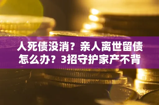 济南人死债没消？亲人离世留债怎么办？3招守护家产不背锅
