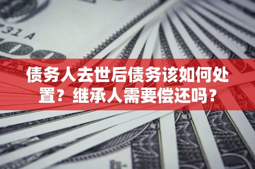 济南债务人去世后债务该如何处置？继承人需要偿还吗？
