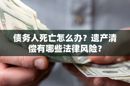 济南债务人死亡怎么办？遗产清偿有哪些法律风险？