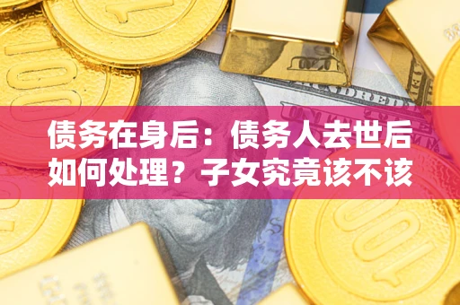 济南债务在身后：债务人去世后如何处理？子女究竟该不该还钱？