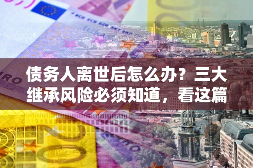 济南债务人离世后怎么办？三大继承风险必须知道，看这篇就够了