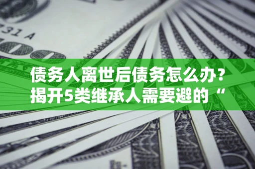 济南债务人离世后债务怎么办？揭开5类继承人需要避的“坑”