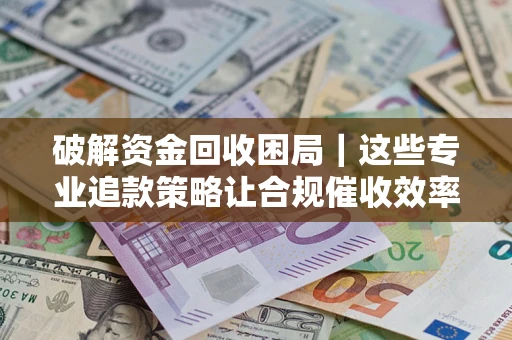 济南破解资金回收困局｜这些专业追款策略让合规催收效率翻倍